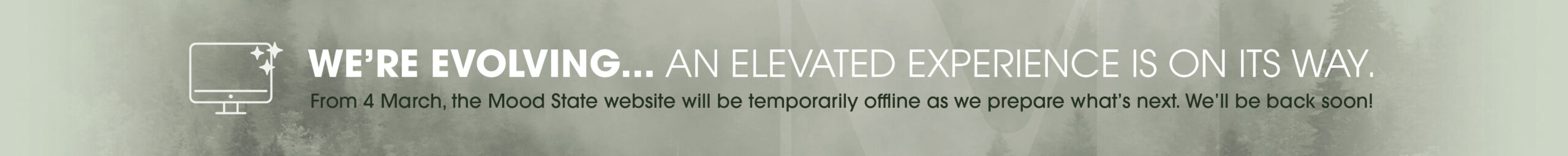 WE’RE EVOLVING... An elevated experience is on its way. From 4 March, the Mood State website will be temporarily offline as we prepare what’s next. We’ll be back soon!